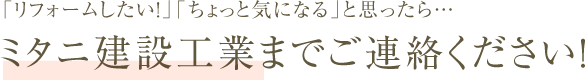 「リフォームしたい！」「ちょっと気になる」と思ったら… ミタニ建設工業までご連絡ください！