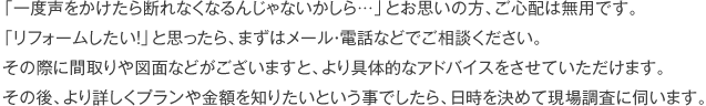 「一度声をかけたら断れなくなるんじゃないかしら…」とお思いの方、ご心配は無用です。「リフォームしたい！」と思ったら、まずはメール・電話などでご相談ください。その際に間取りや図面などがございますと、より具体的なアドバイスをさせていただけます。その後、より詳しくプランや金額を知りたいという事でしたら、日時を決めて現場調査に伺います。