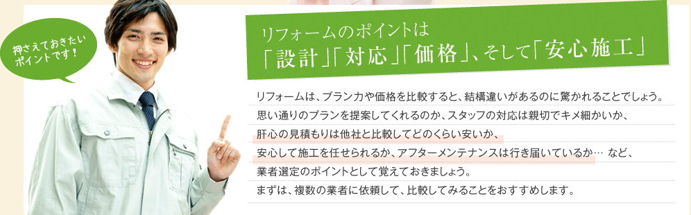 リフォームのポイントは｢設計｣｢対応｣｢価格｣、そして｢安心施工｣ リフォームは、プラン力や価格を比較すると、結構違いがあるのに驚かれることでしょう。思い通りのプランを提案してくれるのか、スタッフの対応は親切でキメ細かいか、肝心の見積もりは他社と比較してどのくらい安いか、安心して施工を任せられるか、アフターメンテナンスは行き届いているか…など、業者選定のポイントとして覚えておきましょう。まずは、複数の業者に依頼して、比較してみることをおすすめします。