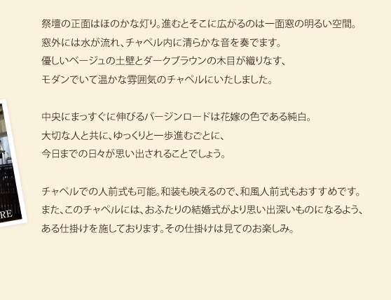 祭壇の正面はほのかな灯り。進むとそこに広がるのは一面窓の明るい空間。窓外には水が流れ、チャペル内に清らかな音を奏でます。優しいベージュの土壁とダークブラウンの木目が織りなす、モダンでいて温かな雰囲気のチャペルにいたしました。中央にまっすぐに伸びるバージンロードは花嫁の色である純白。大切な人と共に、ゆっくりと一歩進むごとに、今日までの日々が思い出されることでしょう。チャペルでの人前式も可能。和装も映えるので、和風人前式もおすすめです。また、このチャペルには、おふたりの結婚式がより思い出深いものになるよう、ある仕掛けを施しております。その仕掛けは見てのお楽しみ。