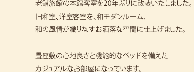 老舗旅館の本館客室を20年ぶりに改装いたしました。旧和室、洋室客室を、和モダンルーム、和の風情が織りなすお洒落な空間に仕上げました。畳座敷の心地良さと機能的なベッドを備えたカジュアルなお部屋になっています。