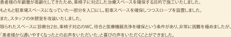 患者様の年齢層が高齢化してきたため、車椅子に対応した治療スペースを確保する目的で施工いたしました。もともと駐車場スペースになっていた一部分を入口にし、駐車スペースを確保しつつスロープを設置しました。また、スタッフの休憩室を改装いたしました。限られたスペースに診察台2台、車椅子対応のWC、待合と医療機器洗浄を確保という条件があり、非常に困難を極めましたが、「患者様から通いやすくなったとのお声をいただいた」と喜びの声をいただくことができました。