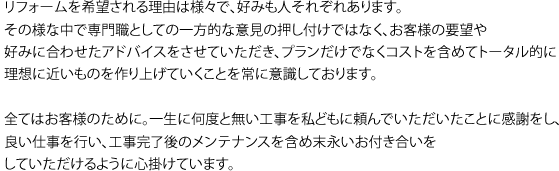 リフォームを希望される理由は様々で、好みも人それぞれあります。その様な中で専門職としての一方的な意見の押し付けではなく、お客様の要望や好みに合わせたアドバイスをさせていただき、プランだけでなくコストを含めてトータル的に理想に近いものを作り上げていくことを常に意識しております。全てはお客様のために。一生に何度と無い工事を私どもに頼んでいただいたことに感謝をし、良い仕事を行い、工事完了後のメンテナンスを含め末永いお付き合いをしていただけるように心掛けています。