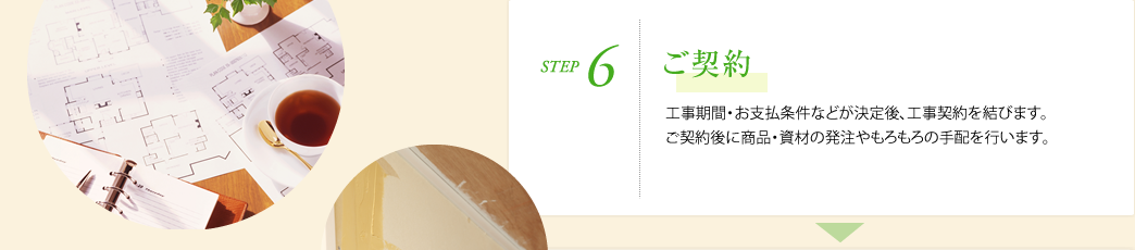 STEP6.ご契約　工事期間・お支払条件などが決定後、工事契約を結びます。ご契約後に商品・資材の発注やもろもろの手配を行います。