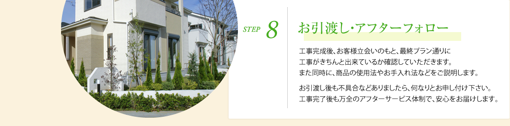 STEP8.お引渡し・アフターフォロー　工事完成後、お客様立会いのもと、最終プラン通りに工事がきちんと出来ているか確認していただきます。また同時に、商品の使用法やお手入れ法などをご説明します。 お引渡し後も不具合などありましたら、何なりとお申し付け下さい。工事完了後も万全のアフターサービス体制で､安心をお届けします｡